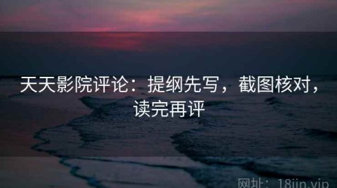 天天影院评论：提纲先写，截图核对，读完再评