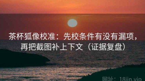 茶杯狐像校准：先校条件有没有漏项，再把截图补上下文（证据复盘）