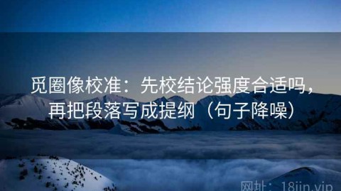 觅圈像校准：先校结论强度合适吗，再把段落写成提纲（句子降噪）