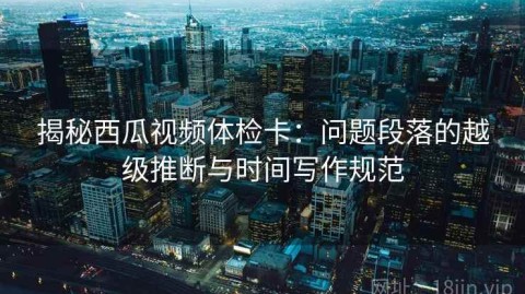 揭秘西瓜视频体检卡：问题段落的越级推断与时间写作规范