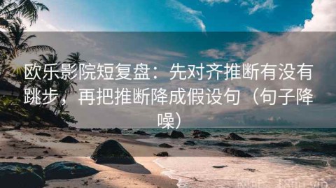 欧乐影院短复盘：先对齐推断有没有跳步，再把推断降成假设句（句子降噪）