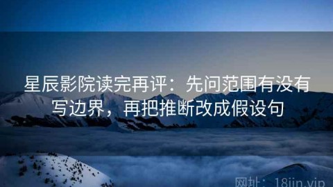 星辰影院读完再评：先问范围有没有写边界，再把推断改成假设句