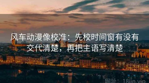 风车动漫像校准：先校时间窗有没有交代清楚，再把主语写清楚