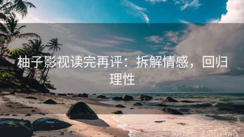 柚子影视读完再评：拆解情感，回归理性