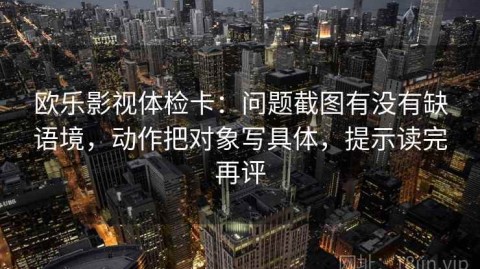 欧乐影视体检卡：问题截图有没有缺语境，动作把对象写具体，提示读完再评