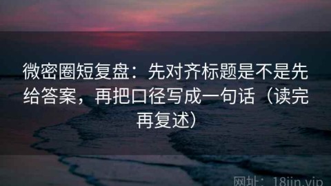 微密圈短复盘：先对齐标题是不是先给答案，再把口径写成一句话（读完再复述）