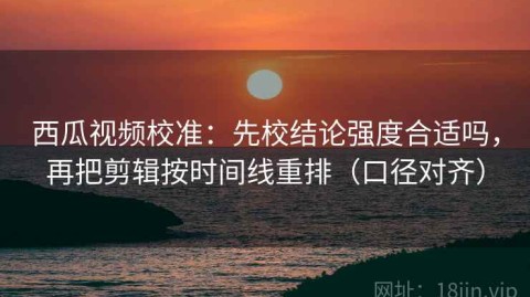 西瓜视频校准：先校结论强度合适吗，再把剪辑按时间线重排（口径对齐）