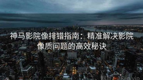 神马影院像排错指南：精准解决影院像质问题的高效秘诀