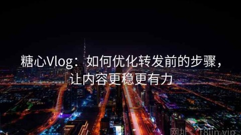 糖心Vlog：如何优化转发前的步骤，让内容更稳更有力