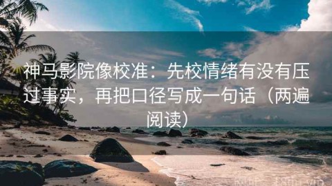 神马影院像校准：先校情绪有没有压过事实，再把口径写成一句话（两遍阅读）