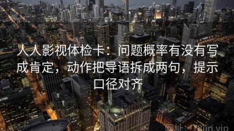 人人影视体检卡：问题概率有没有写成肯定，动作把导语拆成两句，提示口径对齐