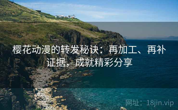 樱花动漫的转发秘诀：再加工、再补证据，成就精彩分享
