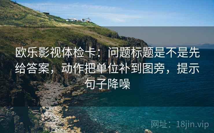 欧乐影视体检卡：问题标题是不是先给答案，动作把单位补到图旁，提示句子降噪