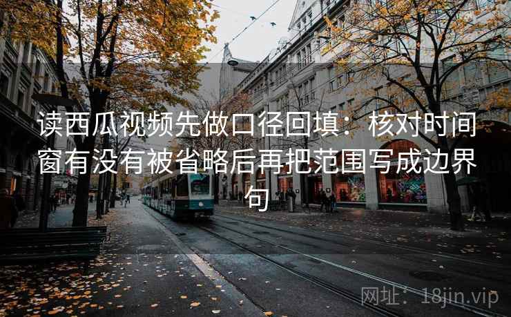 读西瓜视频先做口径回填：核对时间窗有没有被省略后再把范围写成边界句