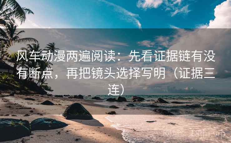 风车动漫两遍阅读：先看证据链有没有断点，再把镜头选择写明（证据三连）