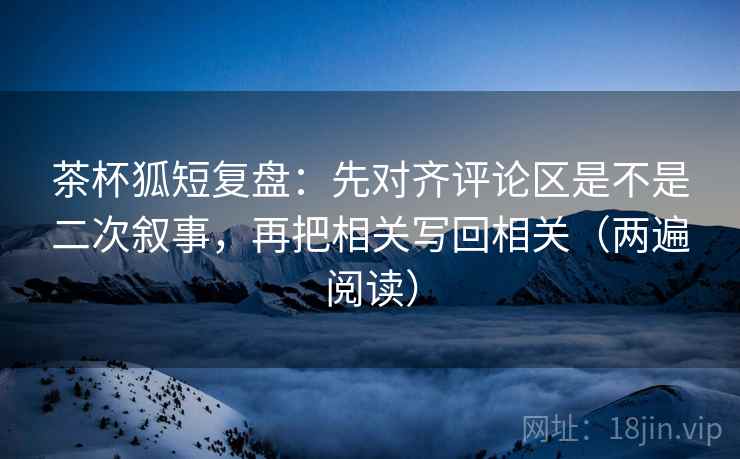 茶杯狐短复盘：先对齐评论区是不是二次叙事，再把相关写回相关（两遍阅读）