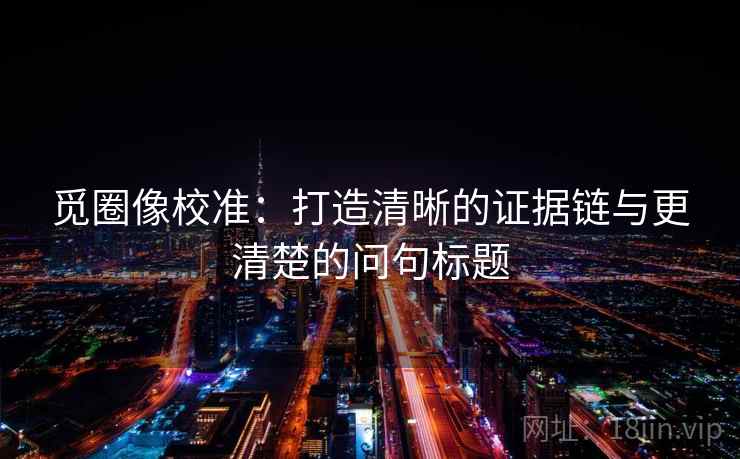 觅圈像校准：打造清晰的证据链与更清楚的问句标题