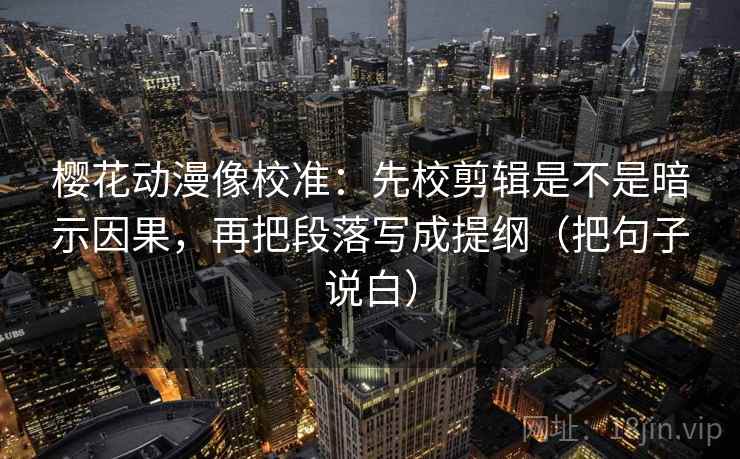 樱花动漫像校准：先校剪辑是不是暗示因果，再把段落写成提纲（把句子说白）