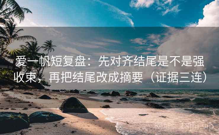 爱一帆短复盘：先对齐结尾是不是强收束，再把结尾改成摘要（证据三连）