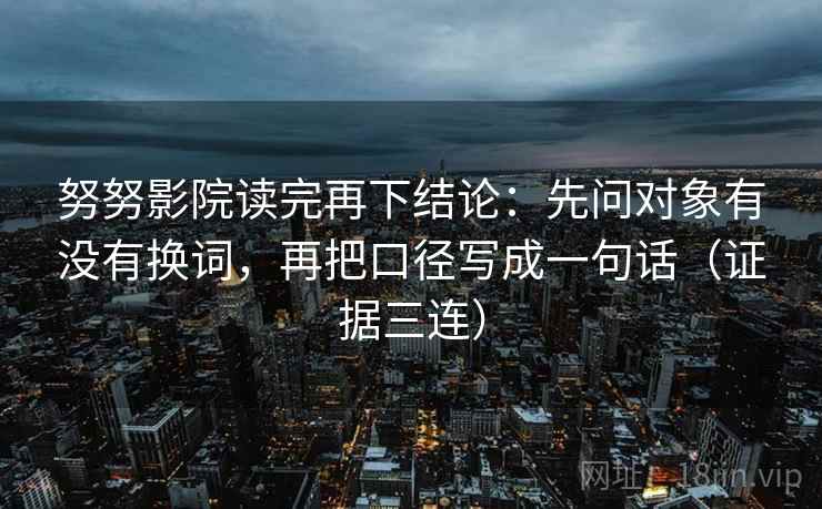 努努影院读完再下结论：先问对象有没有换词，再把口径写成一句话（证据三连）