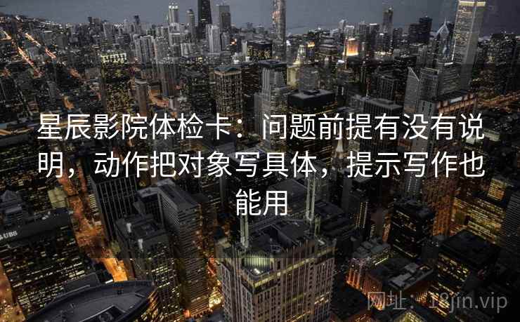 星辰影院体检卡：问题前提有没有说明，动作把对象写具体，提示写作也能用