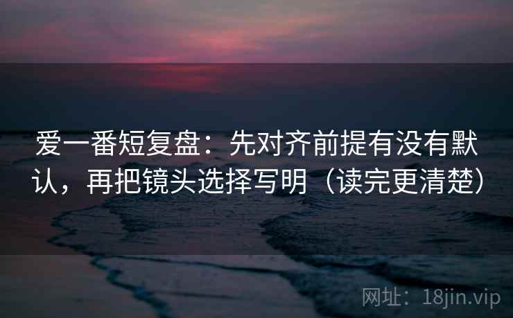 爱一番短复盘：先对齐前提有没有默认，再把镜头选择写明（读完更清楚）