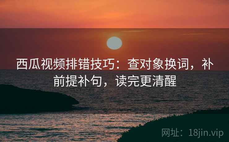 西瓜视频排错技巧：查对象换词，补前提补句，读完更清醒