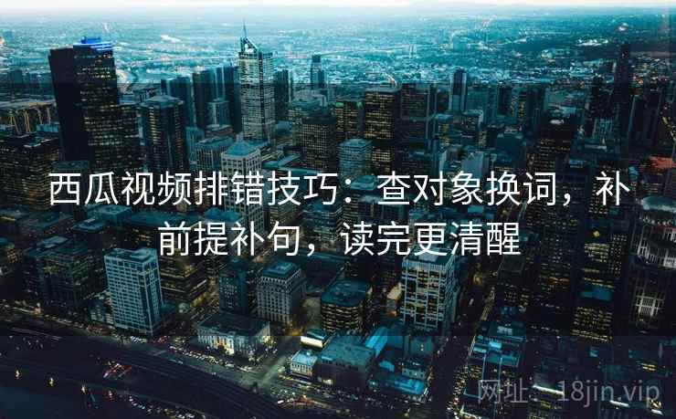 西瓜视频排错技巧：查对象换词，补前提补句，读完更清醒