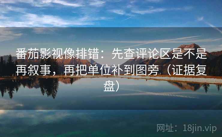番茄影视像排错：先查评论区是不是再叙事，再把单位补到图旁（证据复盘）
