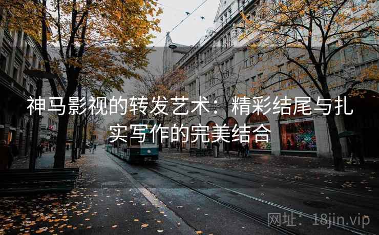 神马影视的转发艺术：精彩结尾与扎实写作的完美结合
