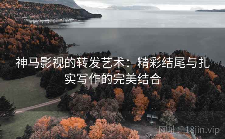 神马影视的转发艺术：精彩结尾与扎实写作的完美结合