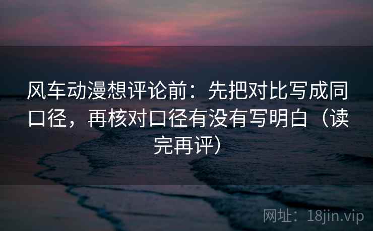 风车动漫想评论前：先把对比写成同口径，再核对口径有没有写明白（读完再评）