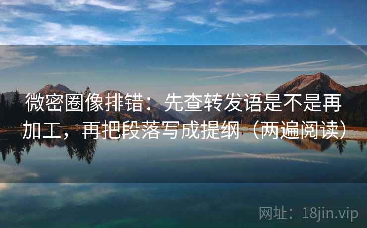 微密圈像排错：先查转发语是不是再加工，再把段落写成提纲（两遍阅读）