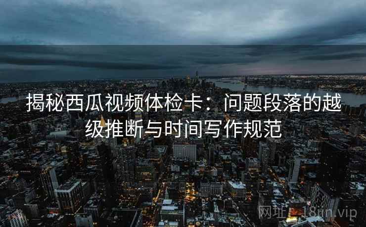 揭秘西瓜视频体检卡：问题段落的越级推断与时间写作规范