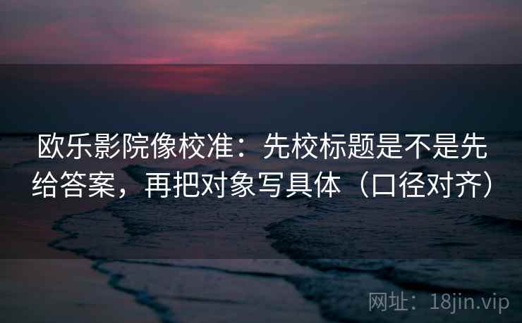 欧乐影院像校准：先校标题是不是先给答案，再把对象写具体（口径对齐）