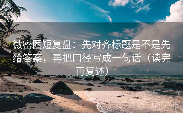 微密圈短复盘：先对齐标题是不是先给答案，再把口径写成一句话（读完再复述）
