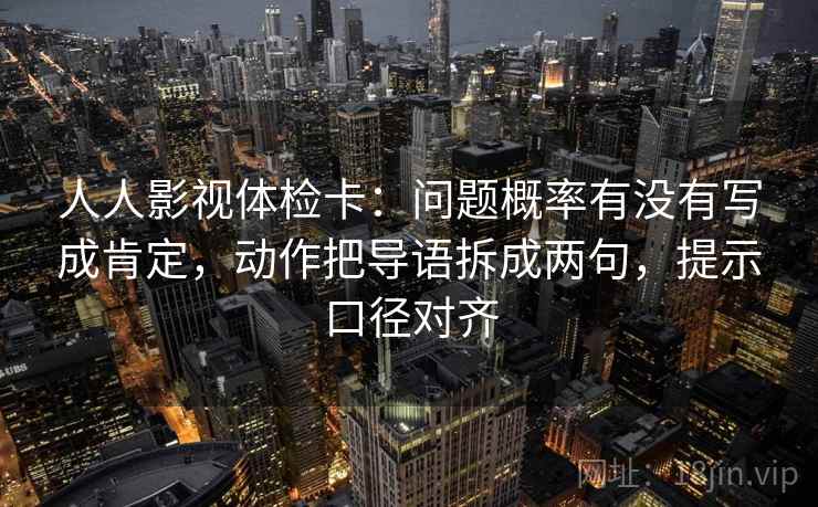 人人影视体检卡：问题概率有没有写成肯定，动作把导语拆成两句，提示口径对齐