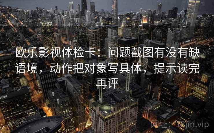 欧乐影视体检卡：问题截图有没有缺语境，动作把对象写具体，提示读完再评