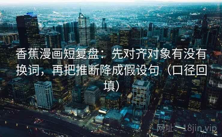 香蕉漫画短复盘：先对齐对象有没有换词，再把推断降成假设句（口径回填）