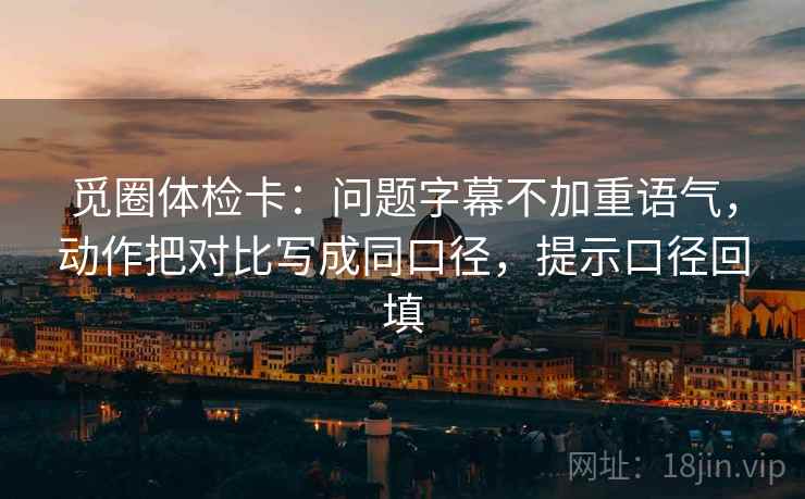 觅圈体检卡：问题字幕不加重语气，动作把对比写成同口径，提示口径回填