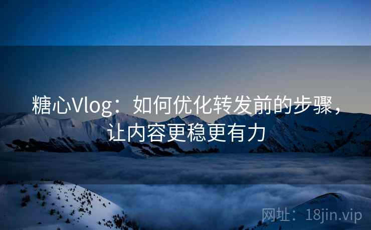糖心Vlog：如何优化转发前的步骤，让内容更稳更有力