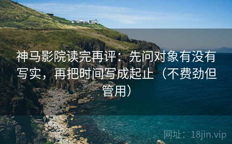 神马影院读完再评：先问对象有没有写实，再把时间写成起止（不费劲但管用）