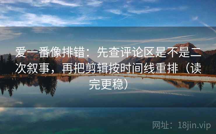 爱一番像排错：先查评论区是不是二次叙事，再把剪辑按时间线重排（读完更稳）