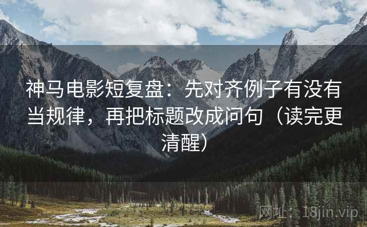 神马电影短复盘：先对齐例子有没有当规律，再把标题改成问句（读完更清醒）
