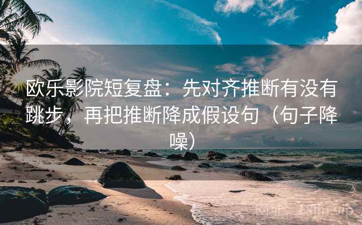 欧乐影院短复盘：先对齐推断有没有跳步，再把推断降成假设句（句子降噪）