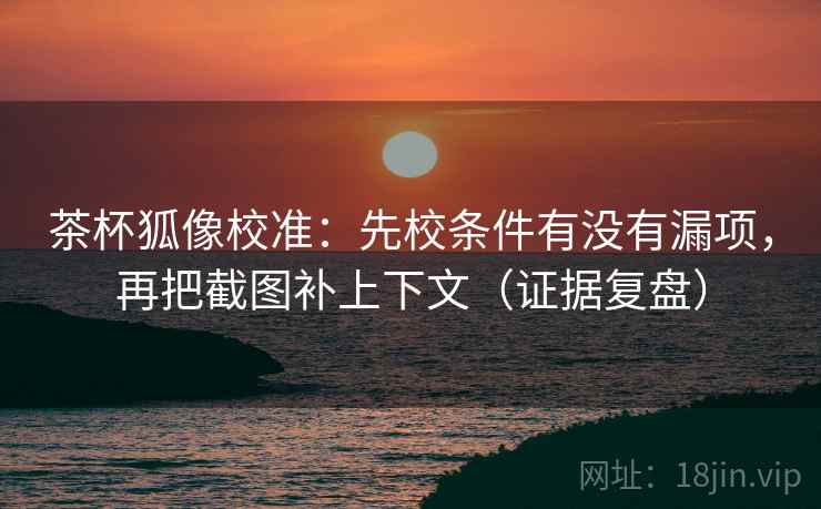 茶杯狐像校准：先校条件有没有漏项，再把截图补上下文（证据复盘）