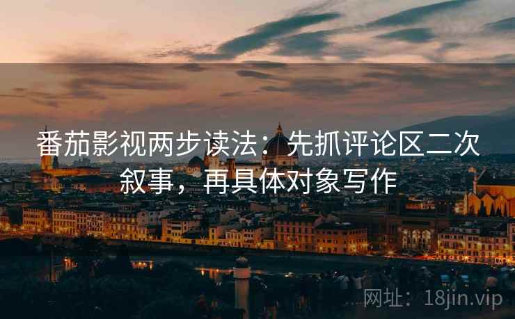番茄影视两步读法：先抓评论区二次叙事，再具体对象写作