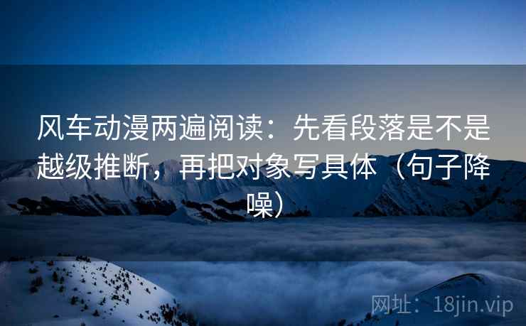 风车动漫两遍阅读：先看段落是不是越级推断，再把对象写具体（句子降噪）
