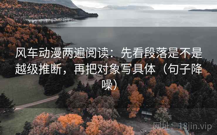 风车动漫两遍阅读：先看段落是不是越级推断，再把对象写具体（句子降噪）