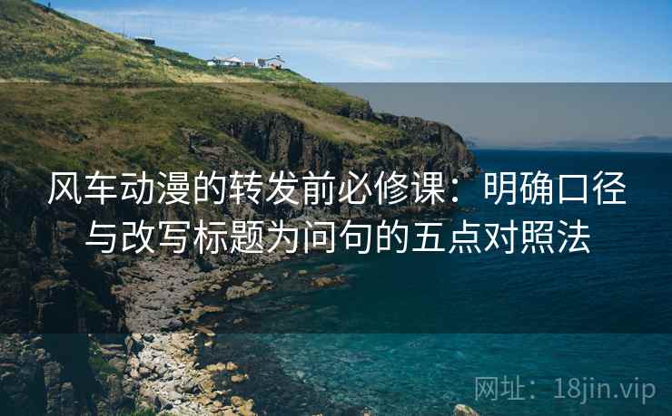 风车动漫的转发前必修课:明确口径与改写标题为问句的五点对照法 风车动漫的转发前必修课:明确口径与改写标题为问句的五点对照法